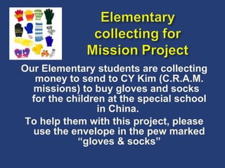 Our Elementary students are collecting money to send to CY Kim (C.R.A.M. missions) to buy gloves and socks  for the children at the special school in China.  To help them with this project, please use the envelope in the pew marked “gloves & socks” 
