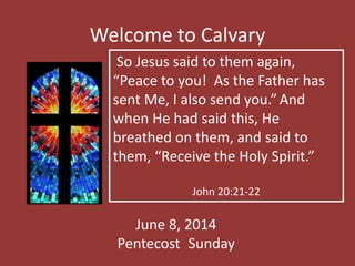 Welcome to Calvary
June 8, 2014
Pentecost Sunday
So Jesus said to them again,
“Peace to you! As the Father has
sent Me, I also send you.”And
when He had said this, He
breathed on them, and said to
them, “Receive the Holy Spirit.”
John 20:21-22
 
