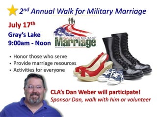 2nd Annual Walk for Military Marriage
July 17th
Gray’s Lake
9:00am - Noon
   Honor those who serve
   Provide marriage resources
   Activities for everyone


                   CLA’s Dan Weber will participate!
                   Sponsor Dan, walk with him or volunteer
 