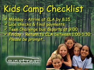 Kids Camp Checklist
 Monday - Arrive at CLA by 8:15
 Lice checks & final payments
 Teen Challenge bus departs at 9:00
 Friday - Return to CLA between 1:00-1:30
  Please be prompt…
 