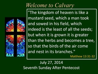 Welcome to Calvary
July 27, 2014
Seventh Sunday After Pentecost
"The kingdom of heaven is like a
mustard seed, which a man took
and sowed in his field, which
indeed is the least of all the seeds;
but when it is grown it is greater
than the herbs and becomes a tree,
so that the birds of the air come
and nest in its branches."
Matthew 13:31-32
 