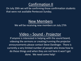 Confirmation II
On July 20th we will be confirming those confirmation students
that were not available Pentecost Sunday.
New Members
We will be receiving new members on July 27th
Video – Sound - Projector
If anyone is interested in helping with the sound board,
videoing the sermons or creating/running the projector
announcements please contact Steve Dardinger. There is
currently a very limited number of people who know how to
do these things and when they are not here it won’t get
done. We need some help!
 