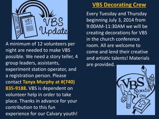 VBS Decorating Crew
Every Tuesday and Thursday
beginning July 3, 2014 from
9:00AM-11:30AM we will be
creating decorations for VBS
in the church conference
room. All are welcome to
come and lend their creative
and artistic talents! Materials
are provided.
A minimum of 12 volunteers per
night are needed to make VBS
possible. We need a story teller, 4
group leaders, assistants,
experiment station operator, and
a registration person. Please
contact Tanya Murphy at #(740)
835-9188. VBS is dependent on
volunteer help in order to take
place. Thanks in advance for your
contribution to this fun
experience for our Calvary youth!
 