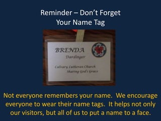 Reminder – Don’t Forget
Your Name Tag
Not everyone remembers your name. We encourage
everyone to wear their name tags. It helps not only
our visitors, but all of us to put a name to a face.
 