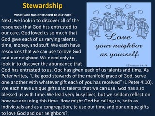Stewardship
What God has entrusted to our care
Next, we look in to discover all of the
resources that God has entrusted to
our care. God loved us so much that
God gave each of us varying talents,
time, money, and stuff. We each have
resources that we can use to love God
and our neighbor. We need only to
look in to discover the abundance that
God has entrusted to us. God has given each of us talents and time. As
Peter writes, “Like good stewards of the manifold grace of God, serve
one another with whatever gift each of you has received” (1 Peter 4:10).
We each have unique gifts and talents that we can use. God has also
blessed us with time. We lead very busy lives, but we seldom reflect on
how we are using this time. How might God be calling us, both as
individuals and as a congregation, to use our time and our unique gifts
to love God and our neighbors?
 