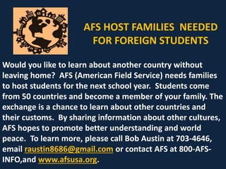 AFS HOST FAMILIES NEEDED
FOR FOREIGN STUDENTS
Would you like to learn about another country without
leaving home? AFS (American Field Service) needs families
to host students for the next school year. Students come
from 50 countries and become a member of your family. The
exchange is a chance to learn about other countries and
their customs. By sharing information about other cultures,
AFS hopes to promote better understanding and world
peace. To learn more, please call Bob Austin at 703-4646,
email raustin8686@gmail.com or contact AFS at 800-AFS-
INFO,and www.afsusa.org.
 