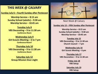 THIS WEEK @ CALVARY
Sunday July 6 – Fourth Sunday after Pentecost
Worship Service – 8:15 am
Sunday School (adults) – 9:30 am
Worship Service – 10:45 am
Tuesday July 8
VBS Decorating – 9 to 11:30 am
Conference Room
Wednesday July 9
Girl Scouts Meeting – 6 to 7 pm
Conference Room?
Thursday July 10
VBS Decorating – 9 to 11:30 am
Conference Room
Saturday July 12
Group Mission Over-night
Next Week @ Calvary
Sunday July 13 – Fifth Sunday after Pentecost
Worship Service – 8:15 am
Sunday School (adults) – 9:30 am
Worship Service – 10:45 am
Tuesday July 15
VBS Decorating – 9 to 11:30 am
Church Council – 7 pm
Wednesday July 16
Girl Scouts Meeting – 6 pm
Thursday July 17
VBS Decoration – 9 to 11:30 am
Friday July 18
VBS Setup
Saturday July 19
VBS Setup
 