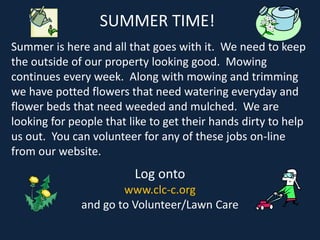 SUMMER TIME!
Summer is here and all that goes with it. We need to keep
the outside of our property looking good. Mowing
continues every week. Along with mowing and trimming
we have potted flowers that need watering everyday and
flower beds that need weeded and mulched. We are
looking for people that like to get their hands dirty to help
us out. You can volunteer for any of these jobs on-line
from our website.
Log onto
www.clc-c.org
and go to Volunteer/Lawn Care
 