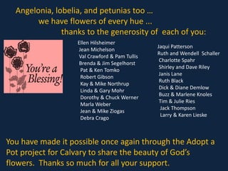 Angelonia, lobelia, and petunias too …
we have flowers of every hue ...
thanks to the generosity of each of you:
Ellen Hilsheimer
Jean Michelson
Val Crawford & Pam Tullis
Brenda & Jim Segelhorst
Pat & Ken Tomko
Robert Gibson
Kay & Mike Northrup
Linda & Gary Mohr
Dorothy & Chuck Werner
Marla Weber
Jean & Mike Ziogas
Debra Crago
Jaqui Patterson
Ruth and Wendell Schaller
Charlotte Spahr
Shirley and Dave Riley
Janis Lane
Ruth Black
Dick & Diane Demlow
Buzz & Marlene Knoles
Tim & Julie Ries
Jack Thompson
Larry & Karen Lieske
You have made it possible once again through the Adopt a
Pot project for Calvary to share the beauty of God’s
flowers. Thanks so much for all your support.
 
