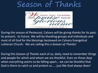 Season of Thanks
During the season of Pentecost, Calvary will be giving thanks for its past;
its present; its future. We will be thanking groups and individuals and
most of all God for the blessings bestowed on Calvary Evangelical
Lutheran Church. We are calling this a Season of Thanks!
During this Season of Thanks each of us, daily, need to remember things
and people for which and whom we are thankful. Even on those days
when everything seems to be falling apart… we can be thankful that
God is there to catch us and protect us …. just like God always does!
 