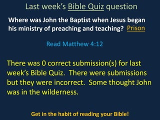 Where was John the Baptist when Jesus began
his ministry of preaching and teaching?
Last week’s Bible Quiz question
Get in the habit of reading your Bible!
There was 0 correct submission(s) for last
week’s Bible Quiz. There were submissions
but they were incorrect. Some thought John
was in the wilderness.
Read Matthew 4:12
Prison
 