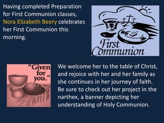 Having completed Preparation
for First Communion classes,
Nora Elizabeth Beery celebrates
her First Communion this
morning.
We welcome her to the table of Christ,
and rejoice with her and her family as
she continues in her journey of faith.
Be sure to check out her project in the
narthex, a banner depicting her
understanding of Holy Communion.
 