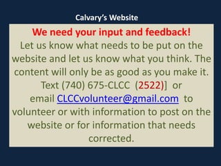 We need your input and feedback!
Let us know what needs to be put on the
website and let us know what you think. The
content will only be as good as you make it.
Text (740) 675-CLCC (2522)] or
email CLCCvolunteer@gmail.com to
volunteer or with information to post on the
website or for information that needs
corrected.
Calvary’s Website
 