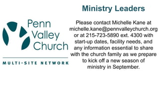 Ministry Leaders
Please contact Michelle Kane at
michelle.kane@pennvalleychurch.org
or at 215-723-5890 ext. 4300 with
start-up dates, facility needs, and
any information essential to share
with the church family as we prepare
to kick off a new season of
ministry in September.
 