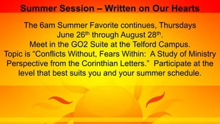 Summer Session – Written on Our Hearts
The 6am Summer Favorite continues, Thursdays
June 26th through August 28th.
Meet in the GO2 Suite at the Telford Campus.
Topic is “Conflicts Without, Fears Within: A Study of Ministry
Perspective from the Corinthian Letters.” Participate at the
level that best suits you and your summer schedule.
 