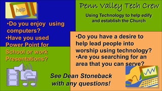 •Do you enjoy using
computers?
•Have you used
Power Point for
School or work
Presentations?
•Do you have a desire to
help lead people into
worship using technology?
•Are you searching for an
area that you can serve?
Penn Valley Tech Crew
Using Technology to help edify
and establish the Church
See Dean Stoneback
with any questions!
 
