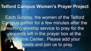 Telford Campus Women’s Prayer Project
Each Sunday, the women of the Telford
Campus gather for a few minutes after the
morning worship service to pray for the
requests left in the prayer box at the
Welcome Center. Please add your
requests and join us to pray.
 