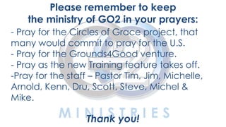 YOUTH
Please remember to keep
the ministry of GO2 in your prayers:
- Pray for the Circles of Grace project, that
many would commit to pray for the U.S.
- Pray for the Grounds4Good venture.
- Pray as the new Training feature takes off.
-Pray for the staff – Pastor Tim, Jim, Michelle,
Arnold, Kenn, Dru, Scott, Steve, Michel &
Mike.
Thank you!
 