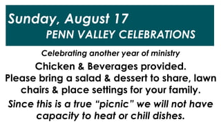 Sunday, August 17
PENN VALLEY CELEBRATIONS
Celebrating another year of ministry
Chicken & Beverages provided.
Please bring a salad & dessert to share, lawn
chairs & place settings for your family.
Since this is a true “picnic” we will not have
capacity to heat or chill dishes.
 
