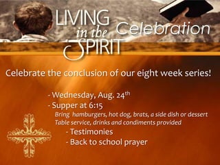 Celebration

Celebrate the conclusion of our eight week series!

          - Wednesday, Aug. 24th
          - Supper at 6:15
           Bring hamburgers, hot dog, brats, a side dish or dessert
           Table service, drinks and condiments provided
               - Testimonies
               - Back to school prayer
 