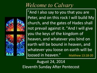 Welcome to Calvary
August 24, 2014
Eleventh Sunday After Pentecost
"And I also say to you that you are
Peter, and on this rock I will build My
church, and the gates of Hades shall
not prevail against it. "And I will give
you the keys of the kingdom of
heaven, and whatever you bind on
earth will be bound in heaven, and
whatever you loose on earth will be
loosed in heaven.“ Matthew 13:18-20
 