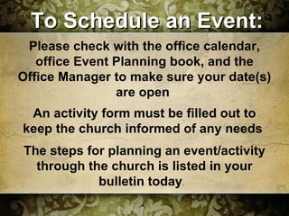 To Schedule an Event: Please check with the office calendar, office Event Planning book, and the Office Manager to make sure your date(s)  are open  An activity form must be filled out to keep the church informed of any needs  The steps for planning an event/activity through the church is listed in your bulletin today .  