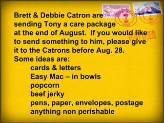 Brett & Debbie Catron are sending Tony a care package  at the end of August.  If you would like to send something to him, please give it to the Catrons before Aug. 28. Some ideas are:  cards & letters Easy Mac – in bowls popcorn beef jerky pens, paper, envelopes, postage anything non perishable 