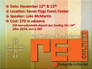 Date: November 12th & 13th
Location: Seven Flags Event Center
Speaker: Luke McMartin
Cost: $70 in advance
 $20 non-refundable deposit due Sunday, Oct. 24th
 After 10/24, cost is $80

               Red Culture Conference
 