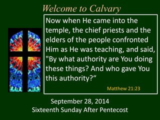 Welcome to Calvary 
Now when He came into the 
temple, the chief priests and the 
elders of the people confronted 
Him as He was teaching, and said, 
"By what authority are You doing 
these things? And who gave You 
this authority?“ 
Matthew 21:23 
September 28, 2014 
Sixteenth Sunday After Pentecost 
 