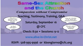 Compassion without Compromise
Teaching & Testimony
Followed by a Question & Answer
Saturday, September 16th, 2017
Check-in at 8:30 AM
Training: 9 AM to Noon
Presented by
Rev. Brenna Kate Simonds,
Director of Alive in Christ
Alive In Christ is a greater Boston area ministry offering hope to those impacted by same sex attraction.
www.alive-in-christ.net
How do I
welcome LGBT
people into my
church?
Is God
anti-gay?
Should I attend
a same sex
wedding?
How do I minister
to the same-sex
attracted Christian?
Saturday, September 16
@ CFC
Check: 8:30 • Sessions: 9-12
www.alive-in-Christ.net
Teaching, Testimony, Training, Q&A
RSVP: 508-995-9996 or kbongiorno@cfc.org
 