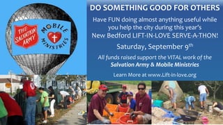 DO SOMETHING GOOD FOR OTHERS
Have FUN doing almost anything useful while
you help the city during this year’s
New Bedford LIFT-IN-LOVE SERVE-A-THON!
Saturday, September 9th
All funds raised support the VITAL work of the
Salvation Army & Mobile Ministries
Learn More at www.Lift-in-love.org
 