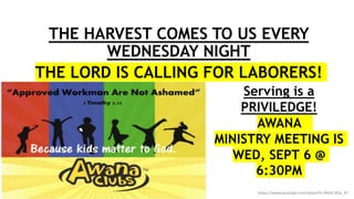 The Fields are White w/Harvest
THE HARVEST COMES TO US EVERY
WEDNESDAY NIGHT
THE LORD IS CALLING FOR LABORERS!
https://www.youtube.com/watch?v=9KIA-DGx_3Y
Serving is a
PRIVILEDGE!
AWANA
MINISTRY MEETING IS
WED, SEPT 6 @
6:30PM
 