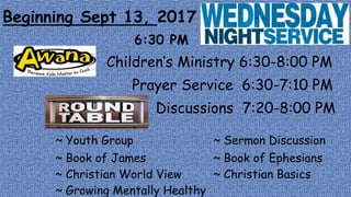 Beginning Sept 13, 2017
6:30 PM
Children’s Ministry 6:30-8:00 PM
Prayer Service 6:30-7:10 PM
Discussions 7:20-8:00 PM
~ Youth Group ~ Sermon Discussion
~ Book of James ~ Book of Ephesians
~ Christian World View ~ Christian Basics
~ Growing Mentally Healthy
 