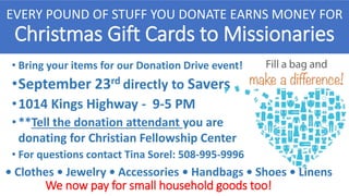 • Bring your items for our Donation Drive event!
•September 23rd directly to Savers
•1014 Kings Highway - 9-5 PM
•**Tell the donation attendant you are
donating for Christian Fellowship Center
• For questions contact Tina Sorel: 508-995-9996
EVERY POUND OF STUFF YOU DONATE EARNS MONEY FOR
Christmas Gift Cards to Missionaries
We now pay for small household goods too!
• Clothes • Jewelry • Accessories • Handbags • Shoes • Linens
 