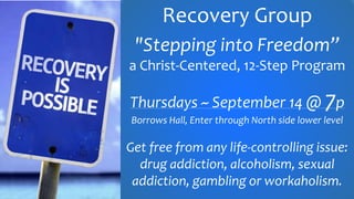 Recovery Group
"Stepping into Freedom”
a Christ-Centered, 12-Step Program
Thursdays ~ September 14 @ 7p
Borrows Hall, Enter through North side lower level
Get free from any life-controlling issue:
drug addiction, alcoholism, sexual
addiction, gambling or workaholism.
 