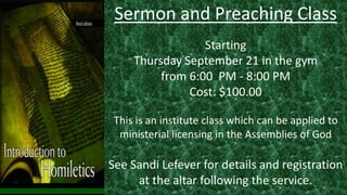 Sermon and Preaching Class
Starting
Thursday September 21 in the gym
from 6:00 PM - 8:00 PM
Cost: $100.00
This is an institute class which can be applied to
ministerial licensing in the Assemblies of God
See Sandi Lefever for details and registration
at the altar following the service.
 