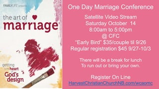 One Day Marriage Conference
Satellite Video Stream
Saturday October 14
8:00am to 5:00pm
@ CFC
“Early Bird” $35/couple til 9/26
Regular registration $45 9/27-10/3
There will be a break for lunch
To run out or bring your own.
Register On Line
HarvestChristianChurchNB.com/wcaomc
 