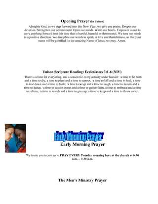 Opening Prayer (In Unison)
Almighty God, as we step forward into this New Year, we give you praise. Deepen our
devotion. Strengthen our commitment. Open our minds. Warm our hearts. Empower us not to
carry anything forward into this time that is hurtful, harmful or detrimental. We turn our minds
in a positive direction. We discipline our words to speak in love and thankfulness, so that your
name will be glorified. In the amazing Name of Jesus, we pray. Amen.
Unison Scripture Reading: Ecclesiastes 3:1-6 (NIV)
1
There is a time for everything, and a season for every activity under heaven: 2
a time to be born
and a time to die, a time to plant and a time to uproot, 3
a time to kill and a time to heal, a time
to tear down and a time to build, 4
a time to weep and a time to laugh, a time to mourn and a
time to dance, 5
a time to scatter stones and a time to gather them, a time to embrace and a time
to refrain, 6
a time to search and a time to give up, a time to keep and a time to throw away,
Early Morning Prayer
We invite you to join us to PRAY EVERY Tuesday morning here at the church at 6:00
a.m. – 7:30 a.m.
The Men’s Ministry Prayer
 