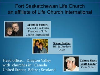 Fort Saskatchewan Life Church  an affiliate of Life Church International Head office…  Drayton Valley with  churches in:  Canada United States;  Belize ; Scotland Apostolic Pastors Gary and Kim Carter Founders of Life Church International Senior Pastors Bill & Gaydene Olsen Culture Shock Youth Leader Colin Schulz 