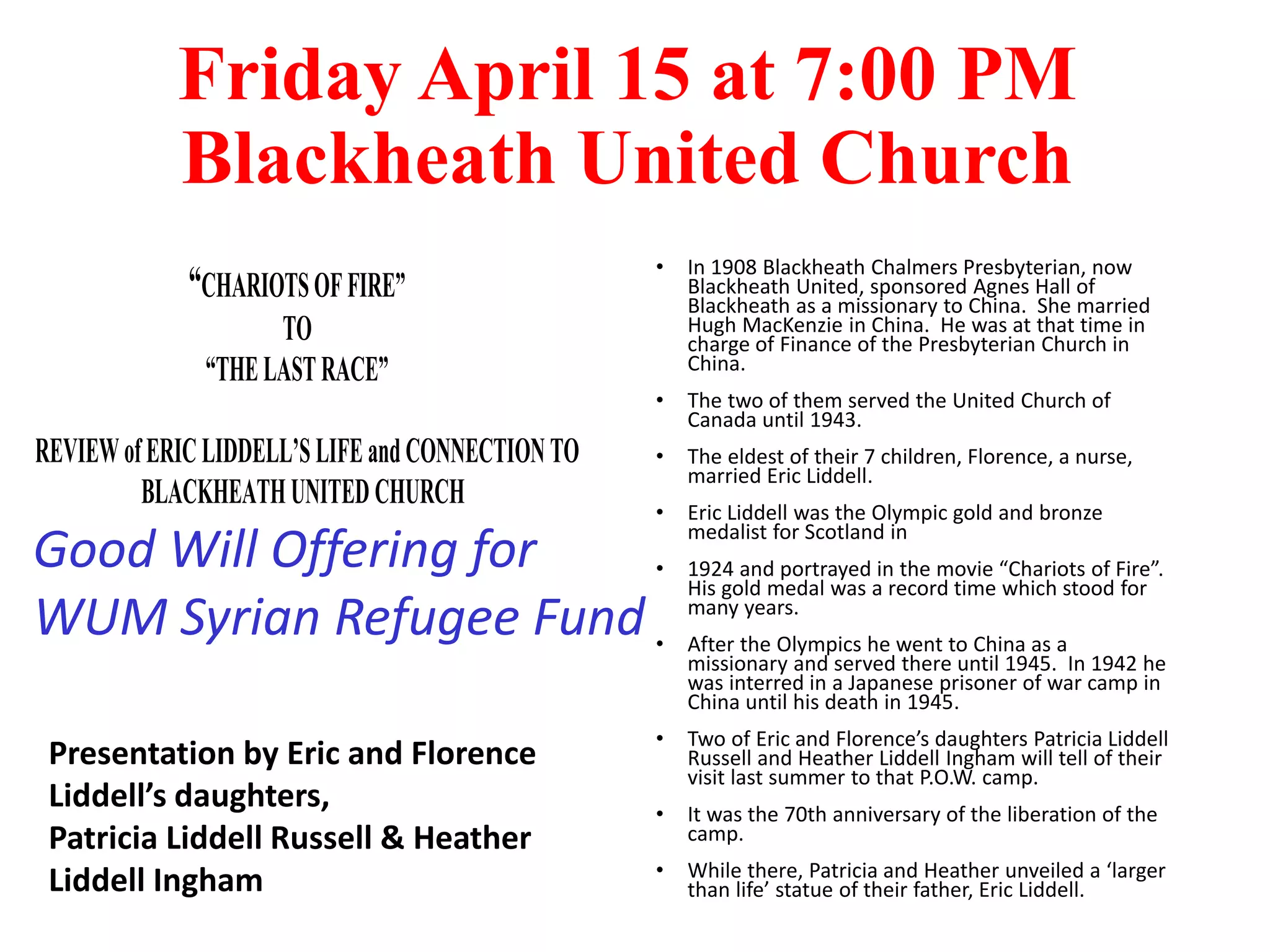 Friday April 15 at 7:00 PM
Blackheath United Church
“CHARIOTSOFFIRE”
TO
“THELASTRACE”
AREVIEWofERICLIDDELL’SLIFEandCONNECTIONTO
BLACKHEATHUNITEDCHURCH
• In 1908 Blackheath Chalmers Presbyterian, now
Blackheath United, sponsored Agnes Hall of
Blackheath as a missionary to China. She married
Hugh MacKenzie in China. He was at that time in
charge of Finance of the Presbyterian Church in
China.
• The two of them served the United Church of
Canada until 1943.
• The eldest of their 7 children, Florence, a nurse,
married Eric Liddell.
• Eric Liddell was the Olympic gold and bronze
medalist for Scotland in
• 1924 and portrayed in the movie “Chariots of Fire”.
His gold medal was a record time which stood for
many years.
• After the Olympics he went to China as a
missionary and served there until 1945. In 1942 he
was interred in a Japanese prisoner of war camp in
China until his death in 1945.
• Two of Eric and Florence’s daughters Patricia Liddell
Russell and Heather Liddell Ingham will tell of their
visit last summer to that P.O.W. camp.
• It was the 70th anniversary of the liberation of the
camp.
• While there, Patricia and Heather unveiled a ‘larger
than life’ statue of their father, Eric Liddell.
Presentation by Eric and Florence
Liddell’s daughters,
Patricia Liddell Russell & Heather
Liddell Ingham
Good Will Offering for
WUM Syrian Refugee Fund
 