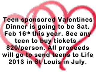 Teen sponsored Valentines
 Dinner is going to be Sat.
Feb 16 th this year. See any
     teen to buy tickets -
 $20/person. All proceeds
will go to send teens to Life
  2013 in St Louis in July.
 