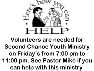 Volunteers are needed for Second Chance Youth Ministry on Friday’s from 7:00 pm to 11:00 pm. See Pastor Mike if you can help with this ministry  