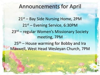 Announcements for April
    21st – Bay Side Nursing Home, 2PM
       21st – Evening Service, 6:30PM
23rd – regular Women’s Missionary Society
                meeting, 7PM
 25th – House warming for Bobby and Ira
Maxwell, West Head Wesleyan Church, 7PM
 