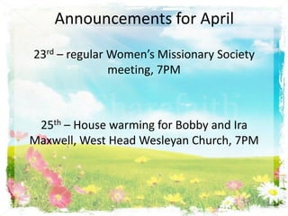 Announcements for April
23rd – regular Women’s Missionary Society
meeting, 7PM
25th – House warming for Bobby and Ira
Maxwell, West Head Wesleyan Church, 7PM
 
