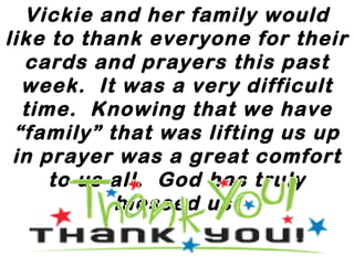 Vickie and her family would
like to thank everyone for their
cards and prayers this past
week.  It was a very difficult
time.  Knowing that we have
“family” that was lifting us up
in prayer was a great comfort
to us all.  God has truly
blessed us.
 