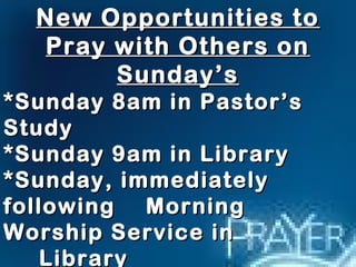 New Opportunities toNew Opportunities to
Pray with Others onPray with Others on
Sunday’sSunday’s
*Sunday 8am in Pastor’s*Sunday 8am in Pastor’s
StudyStudy
*Sunday 9am in Library*Sunday 9am in Library
*Sunday, immediately*Sunday, immediately
followingfollowing MorningMorning
Worship Service inWorship Service in
LibraryLibrary
 