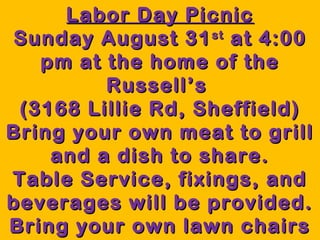 Labor Day PicnicLabor Day Picnic
Sunday August 31Sunday August 31stst
at 4:00at 4:00
pm at the home of thepm at the home of the
Russell’sRussell’s
(3168 Lillie Rd, Sheffield)(3168 Lillie Rd, Sheffield)
Bring your own meat to grillBring your own meat to grill
and a dish to share.and a dish to share.
Table Service, fixings, andTable Service, fixings, and
beverages will be provided.beverages will be provided.
Bring your own lawn chairsBring your own lawn chairs
 