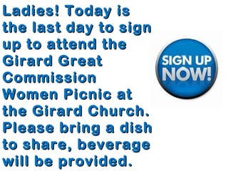 Ladies! Today isLadies! Today is
the last day to signthe last day to sign
up to attend theup to attend the
Girard GreatGirard Great
CommissionCommission
Women Picnic atWomen Picnic at
the Girard Church.the Girard Church.
Please bring a dishPlease bring a dish
to share, beverageto share, beverage
will be provided.will be provided.
 