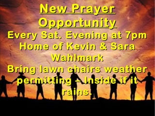 New PrayerNew Prayer
OpportunityOpportunity
Every Sat. Evening at 7pmEvery Sat. Evening at 7pm
Home of Kevin & SaraHome of Kevin & Sara
WahlmarkWahlmark
Bring lawn chairs weatherBring lawn chairs weather
permitting – Inside if itpermitting – Inside if it
rains.rains.
 