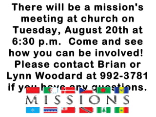 There will be a mission's
meeting at church on
Tuesday, August 20th at
6:30 p.m.  Come and see
how you can be involved! 
Please contact Brian or
Lynn Woodard at 992-3781
if you have any questions.
 
